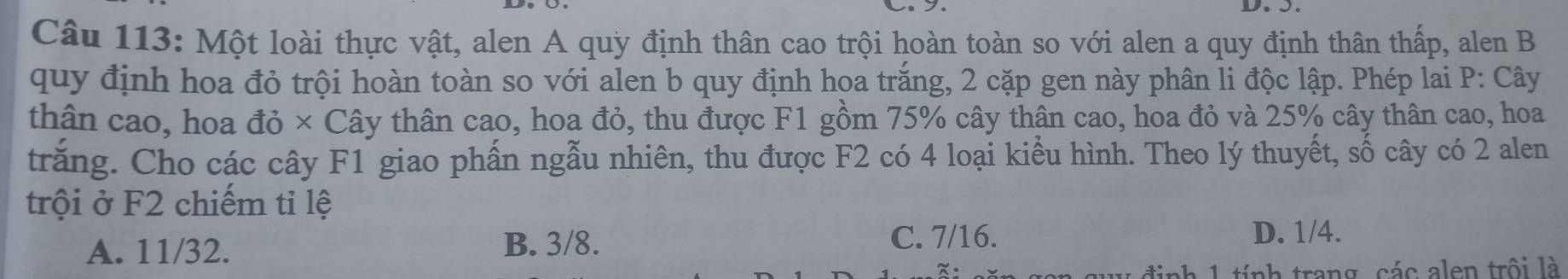 Một loài thực vật, alen A quy định thân cao trội hoàn toàn so với alen a quy định thân thấp, alen B
quy định hoa đỏ trội hoàn toàn so với alen b quy định hoa trắng, 2 cặp gen này phân li độc lập. Phép lai P: Cây
thân cao, hoa đỏ × Cây thân cao, hoa đỏ, thu được F1 gồm 75% cây thân cao, hoa đỏ và 25% cây thân cao, hoa
trăng. Cho các cây F1 giao phấn ngẫu nhiên, thu được F2 có 4 loại kiểu hình. Theo lý thuyết, số cây có 2 alen
trội ở F2 chiếm tỉ lệ
C. 7/16.
A. 11/32. B. 3/8. D. 1/4.
h 1 tính trang, các alen trội là