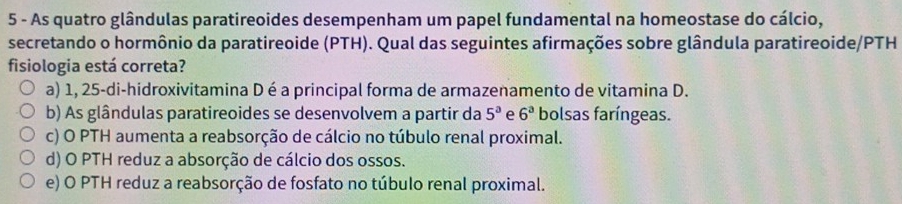 As quatro glândulas paratireoides desempenham um papel fundamental na homeostase do cálcio,
secretando o hormônio da paratireoide (PTH). Qual das seguintes afirmações sobre glândula paratireoide/PTH
fisiologia está correta?
a) 1, 25 -di-hidroxivitamina D é a principal forma de armazenamento de vitamina D.
b) As glândulas paratireoides se desenvolvem a partir da 5^a e 6^3 bolsas faríngeas.
c) O PTH aumenta a reabsorção de cálcio no túbulo renal proximal.
d) O PTH reduz a absorção de cálcio dos ossos.
e) O PTH reduz a reabsorção de fosfato no túbulo renal proximal.