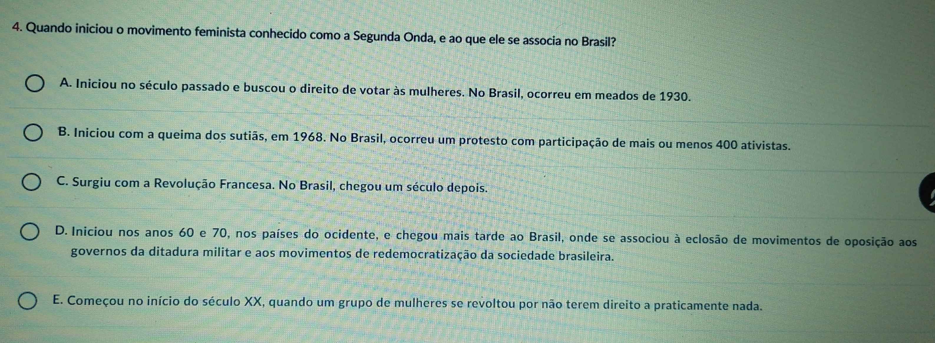 Quando iniciou o movimento feminista conhecido como a Segunda Onda, e ao que ele se associa no Brasil?
A. Iniciou no século passado e buscou o direito de votar às mulheres. No Brasil, ocorreu em meados de 1930.
B. Iniciou com a queima dos sutiãs, em 1968. No Brasil, ocorreu um protesto com participação de mais ou menos 400 ativistas.
C. Surgiu com a Revolução Francesa. No Brasil, chegou um século depois.
D. Iniciou nos anos 60 e 70, nos países do ocidente, e chegou mais tarde ao Brasil, onde se associou à eclosão de movimentos de oposição aos
governos da ditadura militar e aos movimentos de redemocratização da sociedade brasileira.
E. Começou no início do século XX, quando um grupo de mulheres se revoltou por não terem direito a praticamente nada.