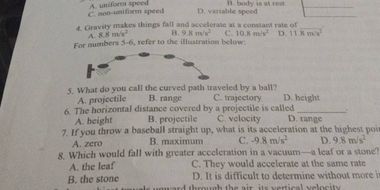 A. uniform speed B. body is at rest
C. non-uniform speed D. variable speed
4. Gravity makes things fall and accelerate at a constant rate of_
A. 8.8m/s^2
B. 9.8m/s^2 C. 10.8m/s^2 D. 11.overline 8m/s^2
For numbers 5-6, refer to the illustration below:
5. What do you call the curved path traveled by a ball?
A. projectile B. range C. trajectory D. height
6. The horizontal distance covered by a projectile is called_
A. height B. projectile C. velocity D. range
7. If you throw a baseball straight up, what is its acceleration at the highest poir
A. zero B. maximum C. -9.8m/s^2 D. 9.8m/s^2
8. Which would fall with greater acceleration in a vacuum—a leaf or a stone?
A. the leaf C. They would accelerate at the same rate
B. the stone D. It is difficult to determine without more i
nward through the air its vertical velocity