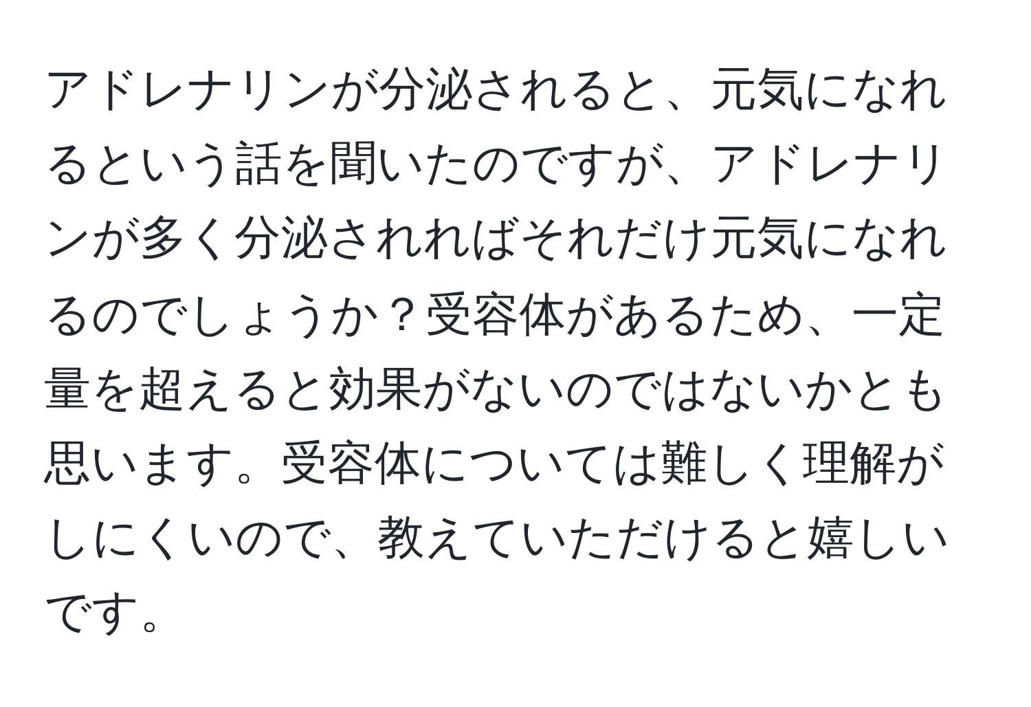 アドレナリンが分泌されると、元気になれるという話を聞いたのですが、アドレナリンが多く分泌されればそれだけ元気になれるのでしょうか？受容体があるため、一定量を超えると効果がないのではないかとも思います。受容体については難しく理解がしにくいので、教えていただけると嬉しいです。