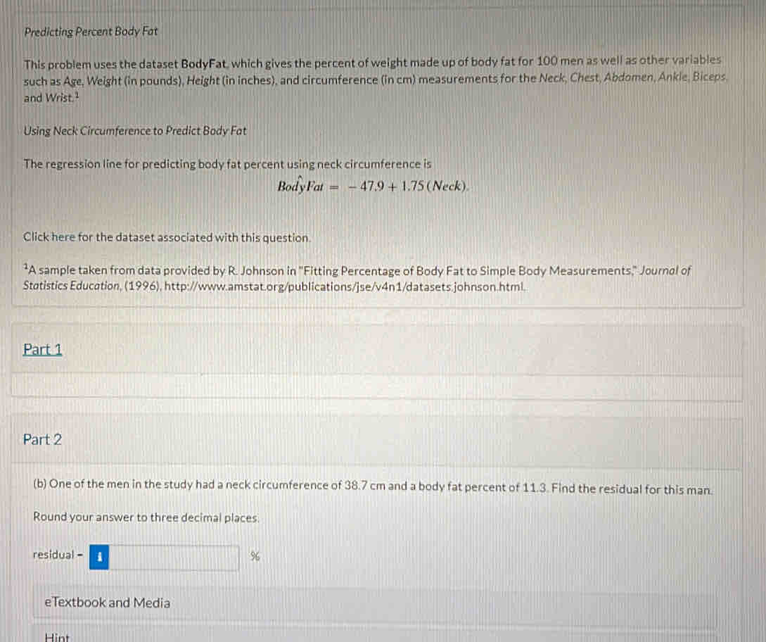 Predicting Percent Body Fat 
This problem uses the dataset BodyFat, which gives the percent of weight made up of body fat for 100 men as well as other variables 
such as Age, Weight (in pounds), Height (in inches), and circumference (in cm) measurements for the Neck, Chest, Abdomen, Ankle, Biceps. 
and Wrist.² 
Using Neck Circumference to Predict Body Fat 
The regression line for predicting body fat percent using neck circumference is
BodyFat=-47.9+1.75 (Ne ck) 
Click here for the dataset associated with this question. 
²A sample taken from data provided by R. Johnson in ''Fitting Percentage of Body Fat to Simple Body Measurements," Journal of 
Støtistics Education, (1996), http://www.amstat.org/publications/jse/v4n1/datasets.johnson.html. 
Part 1 
Part 2 
(b) One of the men in the study had a neck circumference of 38.7 cm and a body fat percent of 11.3. Find the residual for this man. 
Round your answer to three decimal places. 
residua -□ %
eTextbook and Media 
Hint