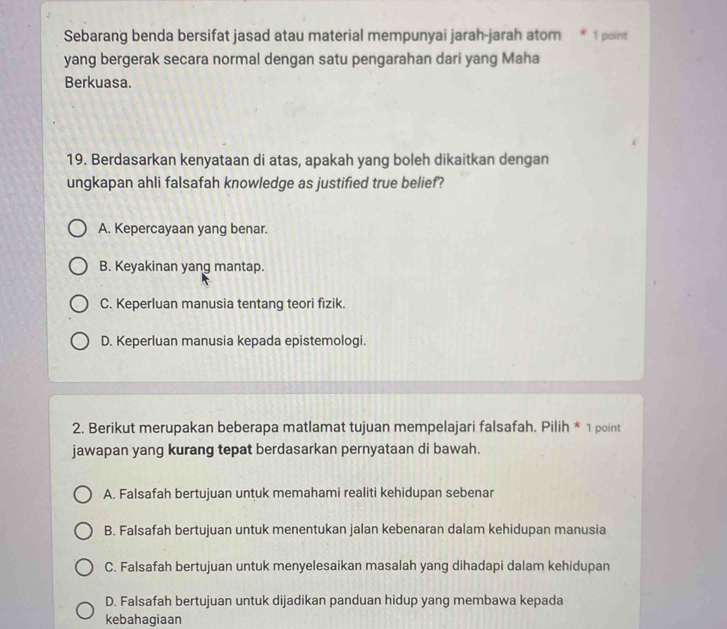 Sebarang benda bersifat jasad atau material mempunyai jarah-jarah atom * 1 point
yang bergerak secara normal dengan satu pengarahan dari yang Maha
Berkuasa.
19. Berdasarkan kenyataan di atas, apakah yang boleh dikaitkan dengan
ungkapan ahli falsafah knowledge as justified true belief?
A. Kepercayaan yang benar.
B. Keyakinan yang mantap.
C. Keperluan manusia tentang teori fizik.
D. Keperluan manusia kepada epistemologi.
2. Berikut merupakan beberapa matlamat tujuan mempelajari falsafah. Pilih * 1 point
jawapan yang kurang tepat berdasarkan pernyataan di bawah.
A. Falsafah bertujuan untuk memahami realiti kehidupan sebenar
B. Falsafah bertujuan untuk menentukan jalan kebenaran dalam kehidupan manusia
C. Falsafah bertujuan untuk menyelesaikan masalah yang dihadapi dalam kehidupan
D. Falsafah bertujuan untuk dijadikan panduan hidup yang membawa kepada
kebahagiaan