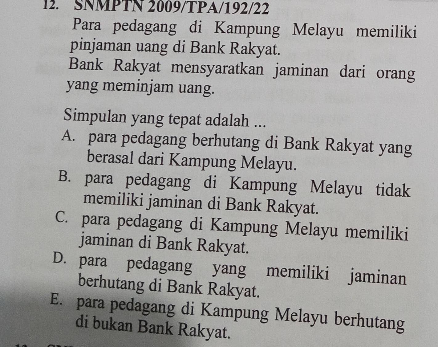 SNMPTN 2009/TPA/192/22
Para pedagang di Kampung Melayu memiliki
pinjaman uang di Bank Rakyat.
Bank Rakyat mensyaratkan jaminan dari orang
yang meminjam uang.
Simpulan yang tepat adalah ...
A. para pedagang berhutang di Bank Rakyat yang
berasal dari Kampung Melayu.
B. para pedagang di Kampung Melayu tidak
memiliki jaminan di Bank Rakyat.
C. para pedagang di Kampung Melayu memiliki
jaminan di Bank Rakyat.
D. para pedagang yang memiliki jaminan
berhutang di Bank Rakyat.
E. para pedagang di Kampung Melayu berhutang
di bukan Bank Rakyat.