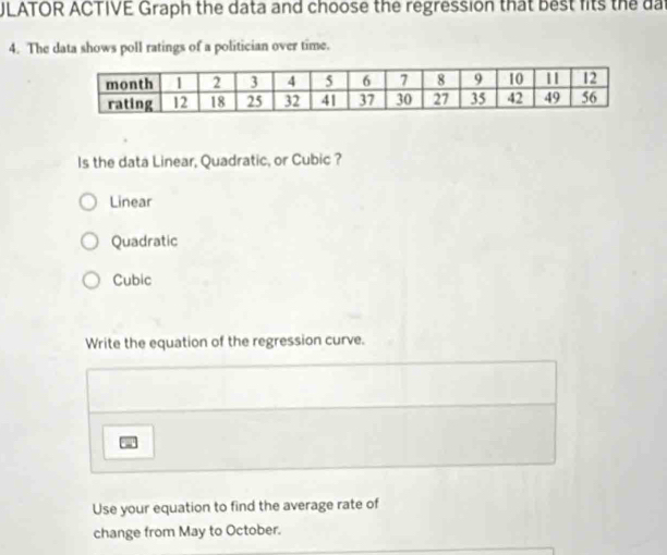 ULATOR ACTIVE Graph the data and choose the regression that best fits the dai
4. The data shows poll ratings of a politician over time.
Is the data Linear, Quadratic, or Cubic ?
Linear
Quadratic
Cubic
Write the equation of the regression curve.
Use your equation to find the average rate of
change from May to October.