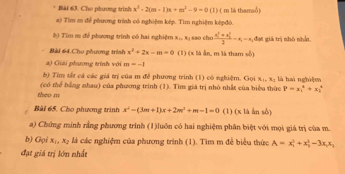 Cho phương trình x^2-2(m-1)x+m^2-9=0 (1) ( m là thamsố) 
a) Tìm m để phương trình có nghiệm kép. Tìm nghiệm képđó. 
b) Tim m để phương trình có hai nghiệm x₁, x₂ sao cho frac (x_1)^2+x_2^22-x_1-x_2dat giá trị nhỏ nhất 
Bài 64.Cho phương trình x^2+2x-m=0 (1) (x là ẩn, m là tham số) 
a) Giải phương trình với m=-1
b) Tìm tất cá các giá trị của m để phương trinh (1) có nghiệm. Gọi x_1, x_2 là hai nghiệm 
(có thể bằng nhau) của phương trình (1). Tìm giá trị nhỏ nhất của biểu thức P=x_1^(4+x_2^4
theo m 
Bài 65. Cho phương trình x^2)-(3m+1)x+2m^2+m-1=0 (1) (x là ẩn số) 
a) Chứng minh rằng phương trình (1)luôn có hai nghiệm phân biệt với mọi giá trị của m. 
b) Gọi x_1 x_2 là các nghiệm của phương trình (1). Tìm m đề biểu thức A=x_1^(2+x_2^2-3x_1)x_2
đạt giá trị lớn nhất