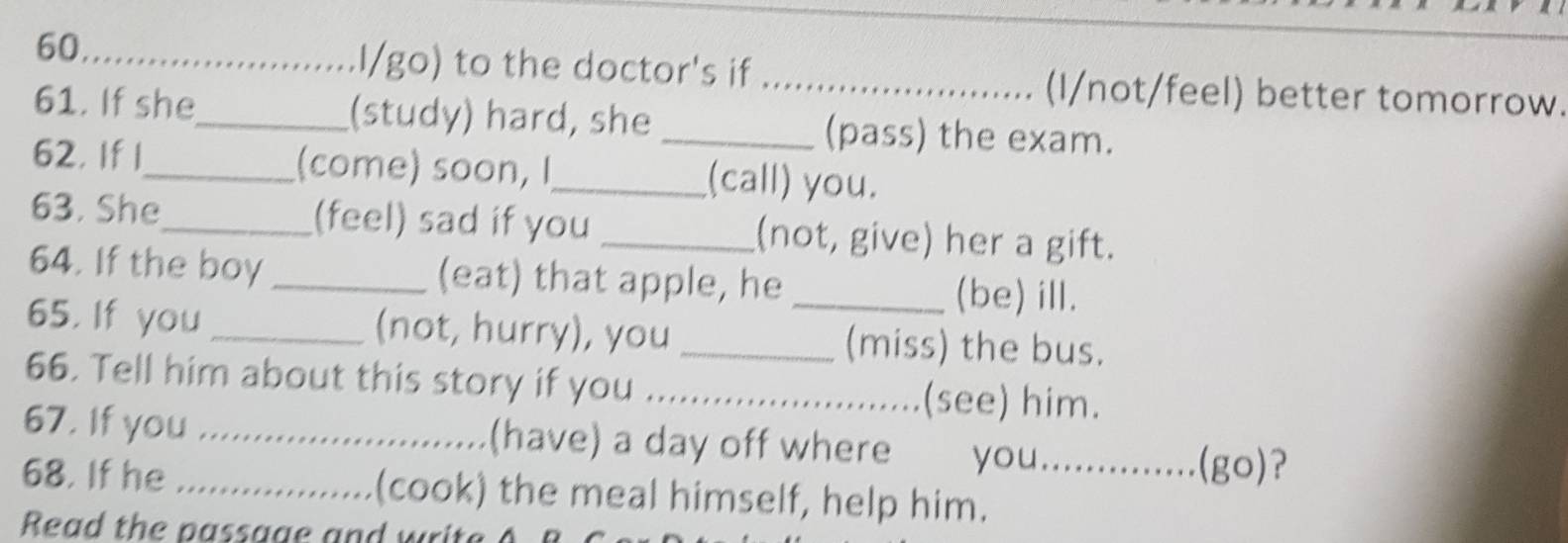 I/go) to the doctor's if _(I/not/feel) better tomorrow. 
61. If she_ (study) hard, she _(pass) the exam. 
62. If 1_ (come) soon, I_ (call) you. 
63. She_ (feel) sad if you _(not, give) her a gift. 
64. If the boy _(eat) that apple, he (be) ill. 
65. If you _(not, hurry), you __(miss) the bus. 
66. Tell him about this story if you _(see) him. 
67. If you _(have) a day off where you._ 
(go)? 
68. If he _(cook) the meal himself, help him.