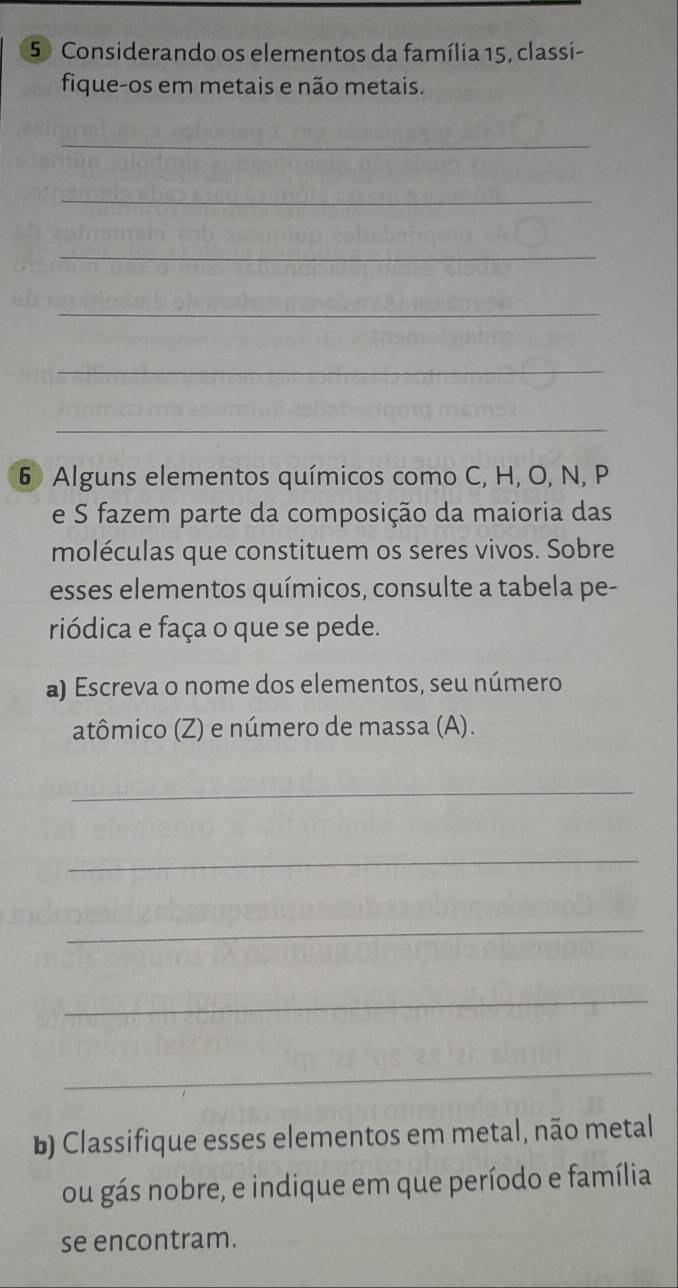 Considerando os elementos da família 15, classi- 
fique-os em metais e não metais. 
_ 
_ 
_ 
_ 
_ 
_ 
6 Alguns elementos químicos como C, H, O, N, P
e S fazem parte da composição da maioria das 
moléculas que constituem os seres vivos. Sobre 
esses elementos químicos, consulte a tabela pe- 
riódica e faça o que se pede. 
a) Escreva o nome dos elementos, seu número 
atômico (Z) e número de massa (A). 
_ 
_ 
_ 
_ 
_ 
b) Classifique esses elementos em metal, não metal 
ou gás nobre, e indique em que período e família 
se encontram.