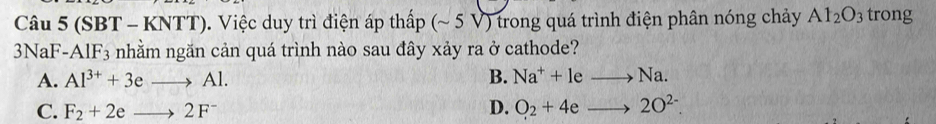 (SBT - KNTT). Việc duy trì điện áp thấp (~ 5 V) trong quá trình điện phân nóng chảy Al_2O_3 trong
3NaF -AlF_3 nhằm ngăn cản quá trình nào sau đây xảy ra ở cathode?
A. Al^(3+)+3eto Al. B. Na^++leto Na.
C. F_2+2eto 2F^- D. O_2+4eto 2O^(2-).