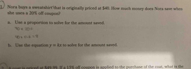 Nora buys a sweatshirt that is originally priced at $40. How much money does Nora save when 
she uses a 20% off coupon? 
a. Use a proportion to solve for the amount saved. 
b. Use the equation y=kx to solve for the amount saved. 
A coat is priced at $49,99. If a 15% off coupon is applied to the purchase of the coat, what is the