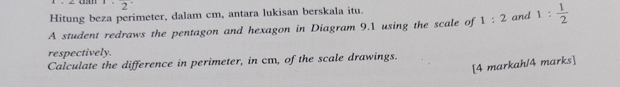 2^(·) 
Hitung beza perimeter, dalam cm, antara lukisan berskala itu. 
A student redraws the pentagon and hexagon in Diagram 9.1 using the scale of 1:2 and 1: 1/2 
respectively. 
Calculate the difference in perimeter, in cm, of the scale drawings. 
[4 markah/4 marks]