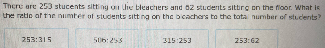 There are 253 students sitting on the bleachers and 62 students sitting on the floor. What is
the ratio of the number of students sitting on the bleachers to the total number of students?
253:315
506:253
315:253
253:62