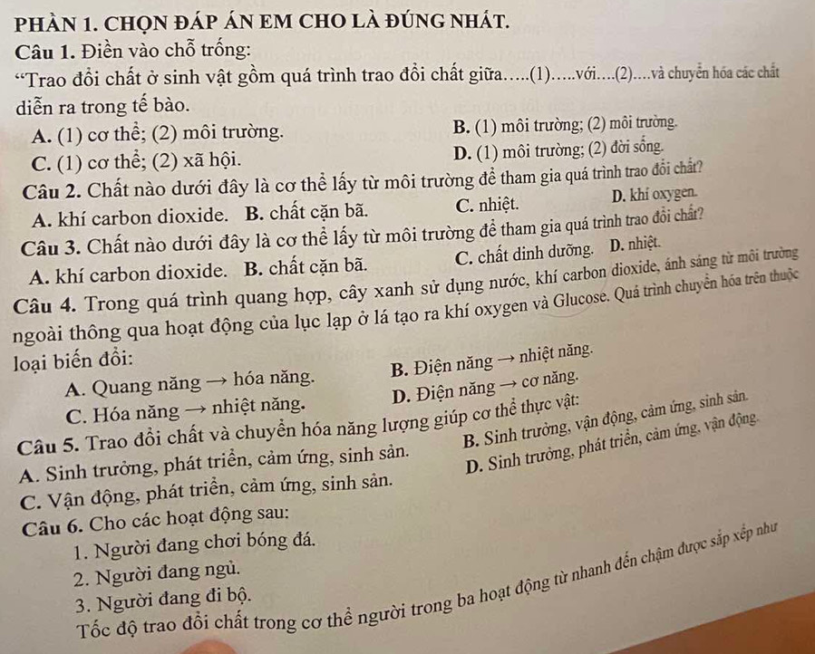 pHÀN 1. CHQN đÁP áN EM CHO là đúnG Nhát.
Câu 1. Điền vào chỗ trống:
“Trao đổi chất ở sinh vật gồm quá trình trao đồi chất giữa.....(1).....với....(2).....và chuyển hóa các chất
diễn ra trong tế bào.
A. (1) cơ thể; (2) môi trường. B. (1) môi trường; (2) môi trường.
C. (1) cơ thể; (2) xã hội. D. (1) môi trường; (2) đời sống.
Câu 2. Chất nào dưới đây là cơ thể lấy từ môi trường để tham gia quá trình trao đổi chất?
A. khí carbon dioxide. B. chất cặn bã. C. nhiệt. D. khí oxygen.
Câu 3. Chất nào dưới đây là cơ thể lấy từ môi trường để tham gia quá trình trao đổi chất?
A. khí carbon dioxide. B. chất cặn bã. C. chất dinh dưỡng. D. nhiệt.
Câu 4. Trong quá trình quang hợp, cây xanh sử dụng nước, khí carbon dioxide, ánh sáng từ môi trường
ngoài thông qua hoạt động của lục lạp ở lá tạo ra khí oxygen và Glucose. Quá trình chuyển hóa trên thuộc
loại biến đồi:
B. Điện năng → nhiệt năng.
A. Quang năng → hóa năng.
D. Điện năng → cơ năng.
C. Hóa năng → nhiệt năng.
B. Sinh trưởng, vận động, cảm ứng, sinh sản
Câu 5. Trao đổi chất và chuyển hóa năng lượng giúp cơ thể thực vật:
D. Sinh trưởng, phát triển, cảm ứng, vận động.
A. Sinh trưởng, phát triển, cảm ứng, sinh sản.
C. Vận động, phát triền, cảm ứng, sinh sản.
Câu 6. Cho các hoạt động sau:
1. Người đang chơi bóng đá.
2. Người đang ngủ.
Tốc độ trao đổi chất trong cơ thể người trong ba hoạt động từ nhanh đến chậm được sắp xếp như
3. Người đang đi bộ.