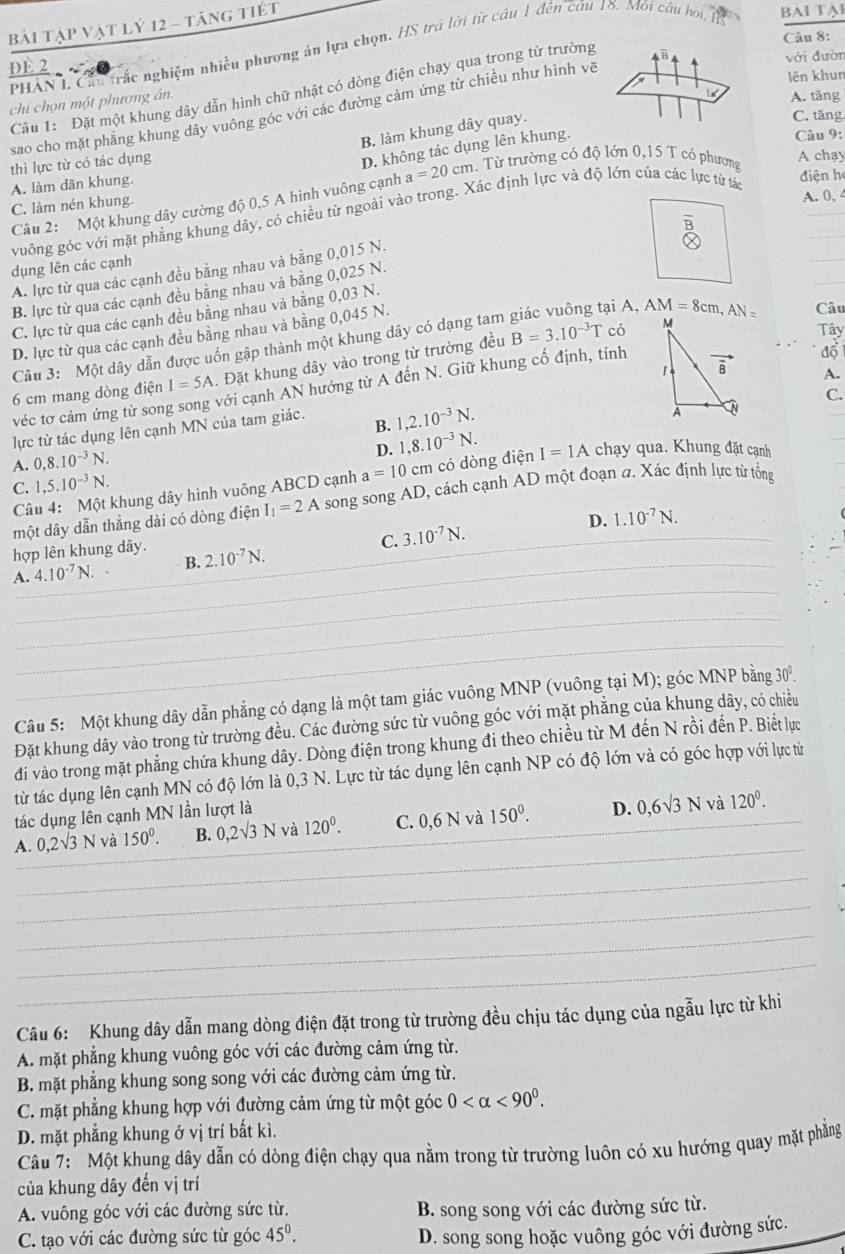 Bài Tập vật lý 12 - tăng tiết
Câu 8:
PHAN L Cầu trắc nghiệm nhiều phương án lựa chọn. HS trú lời từ câu 1 đến câu 18. Môi câu họi BAI Tạl
với đườn
DE 2 ,
lên khun
Câu 1: Đặt một khung dây dẫn hình chữ nhật có dòng điện chạy qua trong từ trường
chi chọn một phương án
A. tāng
sao cho mặt phẳng khung dây vuông góc với các đường cảm ứng từ chiều như hình và
B. làm khung dây quay.
C. tăng
D. không tác dụng lên khung.
Câu 9:
thì lực từ có tác dụng
A chạy
A. làm dãn khung.
điện h
Câu 2: Một khung dây cường độ 0,5 A hình vuông cạnh a=20cm Từ trường có độ lớn 0,15 T có phương
C. làm nén khung.
A. 0, 4
vuông góc với mặt phẳng khung dây, có chiều từ ngoài vào trong. Xác định lực và độ lớn của các lực từ tái
dụng lên các cạnh
A. lực từ qua các cạnh đều bằng nhau và bằng 0,015 N.
B. lực từ qua các cạnh đều bằng nhau và bằng 0,025 N.
C. lực từ qua các cạnh đều bằng nhau và bằng 0,03 N.
D. lực từ qua các cạnh đều bằng nhau và bằng 0,045 N.
ại A, AM=8cm,AN= Câu
Câu 3: Một dây dẫn được uốn gập thành một khung dây có dạng tam
6 cm mang dòng điện I=5A. Đặt khung dây vào trong từ trường đều B=3.10^(-3)T
có 
Tây
đổ
A.
véc tơ cảm ứng từ son với cạnh AN hướng từ A đến N. Giữ khung cố định, tính
C.
lực từ tác dụng lên cạnh MN của tam giác.
D. 1,8.10^(-3)N.
A. 0,8.10^(-3)N. B. 1,2.10^(-3)N.
Câu 4: Một khung dây hình vuông ABCD cạnh a=10cm có dòng điện I=1A chạy qua. Khung đặt cạnh
C. 1,5.10^(-3)N.
một dây dẫn thẳng dài có dòng điện I_1=2A song song AD, cách cạnh AD một đoạn a. Xác định lực từ tổng
D. 1.10^(-7)N.
hợp lên khung dây.
C. 3.10^(-7)N.
A. 4.10^(-7)N. B. 2.10^(-7)N.
Câu 5: Một khung dây dẫn phẳng có dạng là một tam giác vuông MNP (vuông tại M); góc MNP bằng 30°.
Đặt khung dây vào trong từ trường đều. Các đường sức từ vuông góc với mặt phẳng của khung dây, có chiều
đi vào trong mặt phẳng chứa khung dây. Dòng điện trong khung đi theo chiều từ M đến N rồi đến P. Biết lực
từ tác dụng lên cạnh MN có độ lớn là 0,3 N. Lực từ tác dụng lên cạnh NP có độ lớn và có góc hợp với lực từ
tác dụng lên cạnh MN lần lượt là
và
A. 0,2sqrt(3)N và 150^0. B. 0,2sqrt(3)N và 120^0. C. 0,6 N và 150^0. D. 0,6sqrt(3)N 120^0.
Câu 6: Khung dây dẫn mang dòng điện đặt trong từ trường đều chịu tác dụng của ngẫu lực từ khi
A. mặt phẳng khung vuông góc với các đường cảm ứng từ.
B. mặt phẳng khung song song với các đường cảm ứng từ.
C. mặt phẳng khung hợp với đường cảm ứng từ một góc 0 <90^0.
D. mặt phẳng khung ở vị trí bất kì.
Câu 7:  Một khung dây dẫn có dòng điện chạy qua nằm trong từ trường luôn có xu hướng quay mặt phẳng
của khung dây đến vị trí
A. vuông góc với các đường sức từ. B. song song với các đường sức từ.
C. tạo với các đường sức từ góc 45^0. D. song song hoặc vuông góc với đường sức.