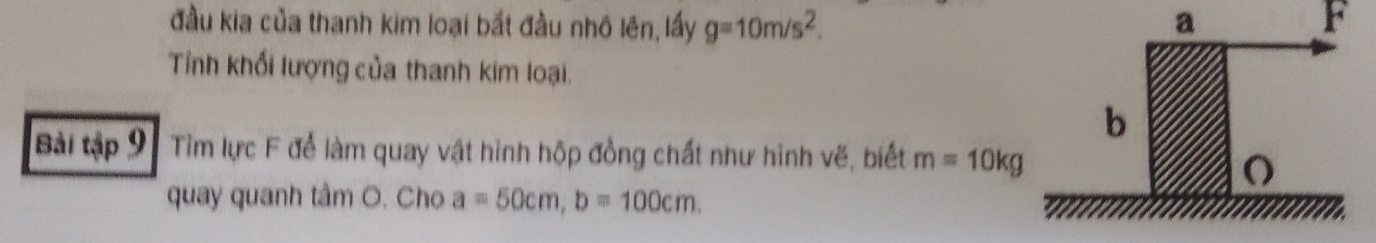 đầu kia của thanh kim loại bắt đầu nhô lên, lấy g=10m/s^2. a F 
Tỉnh khối lượng của thanh kim loại. 
Bài tập 9 Tìm lực F để làm quay vật hình hộp đồng chất như hình vẽ, biết m=10kg
quay quanh tâm O. Cho a=50cm, b=100cm.