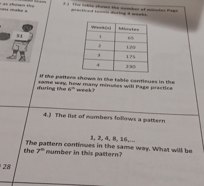 a n team 
r as shown the 2.) The table shows the number of minutes Page 
rms make 
practiced tennis during 4 weeks. 
If the pattern shown in the table continues in the 
same way, how many minutes will Page practice 
during the 6^(th) week? 
4.) The list of numbers follows a pattern
1, 2, 4, 8, 16,... 
The pattern continues in the same way. What will be 
the 7^(th) number in this pattern? 
28