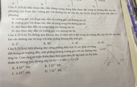 1
A.
T,
C. D.
Cầu 3: [VNA] Một đoạn dây dẫn thắng mang dòng điện được đặi trong từ trường đầu sao co
phương của đoạn dây vưỡng gốc với đường sức từ Khi đó, lục từ tác dụng lên đoạn dây dẫn só
phuơng
A. vuờng gốc với đoạn dây dẫn và vuỡng gộc với đường sức rà.
B. vuờng góc với đoạn dây dẫn và song song với đường sức tr.
C. đọc theo đây dẫn và song song với đường sức từ
D. dọc theo dây dẫn và vuỡng góc với đường sức từ.
Câu 4: [VNA] Từ thông qua khung đây có diện tích S đặt trong từ trường đầu đợt đô lòn cực tiểu
khi các đường sức từ hợp với mặt phẳng khung đây một góc
A. 0°. B. 90°. C. 60°. D. 45°
Câu 5: [VNA] Một khung dây cũng phẳng diện tích 25cm^2 gồm 10 vòng. + CD 
đặt trong từ trường đều, mặt phẳng khung vường góc với các đường cảm 2.410°
ứng từ. Cảm ứng từ biển thiên theo thời gian nh đô thị bình vê. Độ biểu
thiên từ thông qua khung dây kế từ t=0 dēn t=0,4631;; tad
A. 4.10^(-5)Wb B. 5.10^(-5) Wb. 0,4
C. 6.10^(-5) Wb D. 7.10^(-5) Wb.