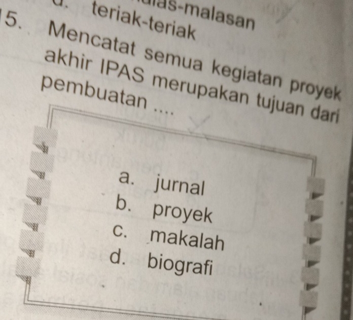 Ilas-malasan
d teriak-teriak
5. Mencatat semua kegiatan proyek
akhir IPAS merupakan tujuan dar
pembuatan ....
a. jurnal
bù proyek
c. makalah
d. biografi