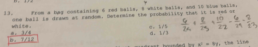 From a bag containing 6 red balls, 8 white balls, and 10 blue balls,
one ball is drawn at random. Determine the probability that it is red or
white.
a. 3/4 c. 1/5
d. 1/3
b. 7/12
x^2=8y , the line