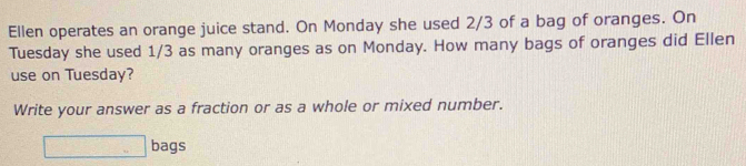 Ellen operates an orange juice stand. On Monday she used 2/3 of a bag of oranges. On 
Tuesday she used 1/3 as many oranges as on Monday. How many bags of oranges did Ellen 
use on Tuesday? 
Write your answer as a fraction or as a whole or mixed number. 
□ bags