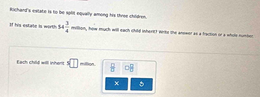 Richard's estate is to be split equally among his three children. 
If his estate is worth $4 3/4 million , how much will each child inherit? Write the answer as a fraction or a whole number. 
Each child will inherit s□ million.  □ /□   □  □ /□  
× 5