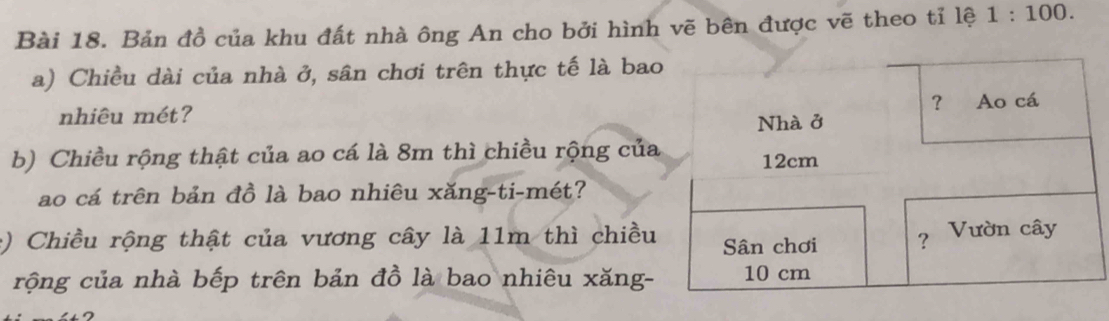 Bản đồ của khu đất nhà ông An cho bởi hình vẽ bên được vẽ theo tỉ lệ 1:100. 
a) Chiều dài của nhà ở, sân chơi trên thực tế là bao 
nhiêu mét? 
b) Chiều rộng thật của ao cá là 8m thì chiều rộng của 
ao cá trên bản đồ là bao nhiêu xăng-ti-mét? 
: ) Chiều rộng thật của vương cây là 11m thì chiều 
rộng của nhà bếp trên bản đồ là bao nhiêu xăng-