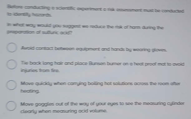 Before conducting a scientific experment a risk assessment must be conduced
o idertify hazards.
in what way would you suggest we reduce the risk of harm during the
preporation of sufuric ocid?
Awoid contact between equipment and hands by wearing gloves.
Tie back long hair and place Bunsen burner on a heat proof mat to avoid
injuries from fire.
Move quickly when carrying boiling hot solutions across the room after
heating.
Move goggles out of the way of your eyes to see the measuring cylinder
clearly when measuring acid volume.