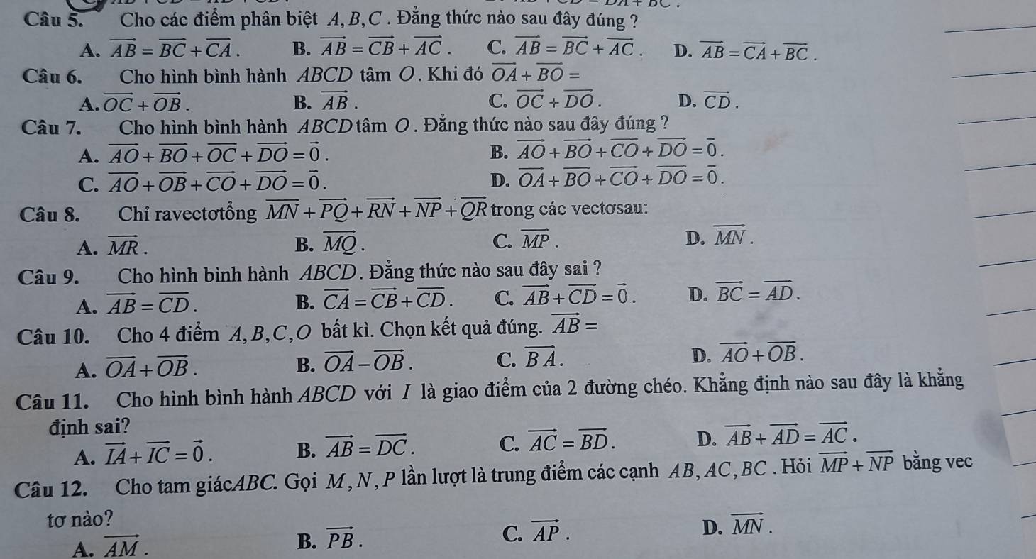 Cho các điểm phân biệt A,B,C . Đẳng thức nào sau đây đúng ?
A. vector AB=vector BC+vector CA. B. vector AB=vector CB+vector AC. C. vector AB=vector BC+vector AC. D. vector AB=vector CA+vector BC.
Câu 6.  Cho hình bình hành ABCD tâm O. Khi đó vector OA+vector BO=
A. vector OC+vector OB. B. vector AB. C. vector OC+vector DO. D. vector CD.
Câu 7. Cho hình bình hành ABCD tâm O. Đẳng thức nào sau đây đúng ?
A. vector AO+vector BO+vector OC+vector DO=vector 0. B. vector AO+vector BO+vector CO+vector DO=vector 0.
C. vector AO+vector OB+vector CO+vector DO=vector 0. D. vector OA+vector BO+vector CO+vector DO=vector 0.
Câu 8. Chỉ ravectơtổng vector MN+vector PQ+vector RN+vector NP+vector QR trong các vectơsau:
A. vector MR. B. vector MQ. C. overline MP. D. vector MN.
Câu 9. Cho hình bình hành ABCD. Đẳng thức nào sau đây sai ?
A. overline AB=overline CD. B. vector CA=vector CB+vector CD. C. vector AB+vector CD=vector 0. D. vector BC=vector AD.
Câu 10. Cho 4 điểm A,B,C,O bất kì. Chọn kết quả đúng. vector AB=
A. overline OA+overline OB. B. vector OA-vector OB. C. vector BA.
D. vector AO+vector OB.
Câu 11. Cho hình bình hành ABCD với / là giao điểm của 2 đường chéo. Khẳng định nào sau đây là khẳng
định sai?
A. vector IA+vector IC=vector 0.
B. vector AB=vector DC. C. vector AC=vector BD. D. vector AB+vector AD=vector AC.
Câu 12. Cho tam giácABC. Gọi M, N, P lần lượt là trung điểm các cạnh AB, AC, BC . Hỏi overline MP+overline NP bằng vec
tơ nào?
A. vector AM.
B. vector PB.
C. vector AP. D. overline MN.