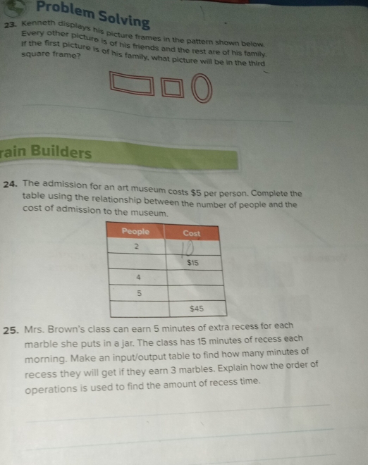 Problem Solving 
23. Kenneth displays his picture frames in the pattern shown below. 
Every other picture is of his friends and the rest are of his family. 
If the first picture is of his family, what picture will be in the third 
square frame? 
rain Builders 
24. The admission for an art museum costs $5 per person. Complete the 
table using the relationship between the number of people and the 
cost of admission to the museum. 
25. Mrs. Brown's class can earn 5 minutes of extra recess for each 
marble she puts in a jar. The class has 15 minutes of recess each 
morning. Make an input/output table to find how many minutes of 
recess they will get if they earn 3 marbles. Explain how the order of 
operations is used to find the amount of recess time.