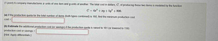 A company manufactures z units of one item and y units of another. The total cost in dollars, C, of producing these two items is modeled by the function
C=4x^2+xy+5y^2+800. 
(a) If the production quota for the total number of iterns (both types combined) is 160, find the minimum production cost.
cos t=□
(b) Estimate the additional production cost (or savings) if the production quota is raised to 161 (or lowered to 159) 
production cost or savings 
[Hint: Apply differentials.] =□