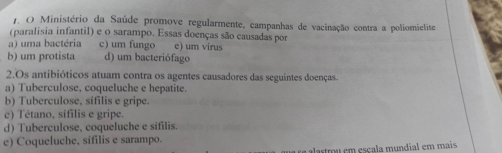 Ministério da Saúde promove regularmente, campanhas de vacinação contra a poliomielite
(paralisia infantil) e o sarampo. Essas doenças são causadas por
a) uma bactéria c) um fungo e) um vírus
b) um protista d) um bacteriófago
2.Os antibióticos atuam contra os agentes causadores das seguintes doenças.
a) Tuberculose, coqueluche e hepatite.
b) Tuberculose, sífilis e gripe.
c) Tétano, sífilis e gripe.
d) Tuberculose, coqueluche e sífilis.
e) Coqueluche, sífilis e sarampo.
se astrou em escala mundial em mais