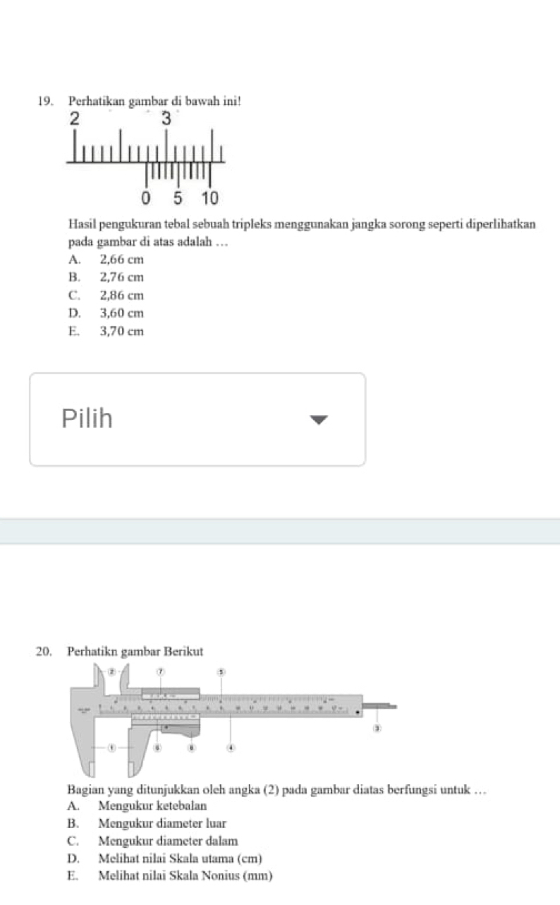 Perhatikan gambar di bawah ini!
Hasil pengukuran tebal sebuah tripleks menggunakan jangka sorong seperti diperlihatkan
pada gambar di atas adalah …
A. 2,66 cm
B. 2,76 cm
C. 2,86 cm
D. 3,60 cm
E. 3,70 cm
Pilih
20. Perhatikn gambar Berikut
Bagian yang ditunjukkan oleh angka (2) pada gambar diatas berfungsi untuk …
A. Mengukur ketebalan
B. Mengukur diameter luar
C. Mengukur diameter dalam
D. Melihat nilai Skala utama (cm)
E. Melihat nilai Skala Nonius (mm)