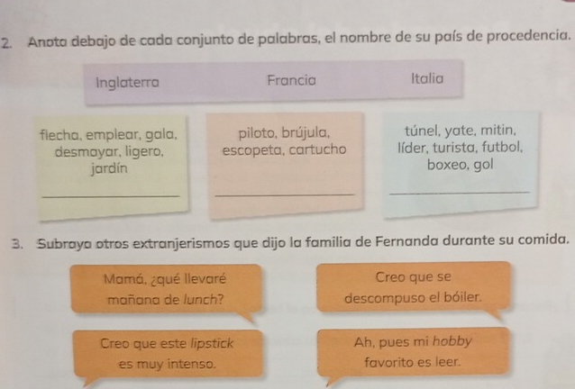 Anota debajo de cada conjunto de palabras, el nombre de su país de procedencia. 
Inglaterra Francia Italia 
flecha, emplear, gala, piloto, brújula, túnel, yate, mitin, 
desmayar, ligero, escopeta, cartucho líder, turista, futbol, 
jardín boxeo, gol 
_ 
_ 
_ 
_ 
_ 
3. Subraya otros extranjerismos que dijo la familia de Fernanda durante su comida. 
Mamá, ¿qué llevaré Creo que se 
mañana de lunch? descompuso el bóiler. 
Creo que este lipstick Ah, pues mi hobby 
es muy intenso. favorito es leer.