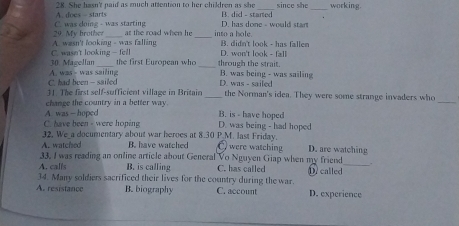 A. does - starts 28. She hasn't paid as much attention to her children as she B. did - started since she _working.
C. was doing - was starting D. has done - would start
A. wasn't looking - was falling 29. My brother at the road when he into a hole. B. didn't look - has fallen
30. Magellan C. wasn't looking —fel D. won't look - fall
the first European who_ through the strait.
C. had been - sailed A. was - was sailing D. was - sailed B. was being - was sailing
_
31. The first self-sufficient village in Britain _the Norman's idea. They were some strange invaders who
change the country in a better way.
A. was - hoped B. is - have hoped
C. have been - were hoping D. was being - had hoped
A. watched 32. We_a documentary about war heroes at 8.30 P.M. last Friday.
B. have watched C. were watching D. are watching
33, I was reading an online article about General Vo Nguyen Giap when my friend_ .
A. calls B. is calling C. has called
34. Many soldiers sacrificed their lives for the country during the war. D. called
A. resistance B. biography C. account D. experience