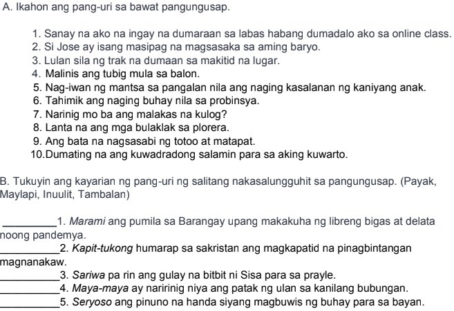 Ikahon ang pang-uri sa bawat pangungusap. 
1. Sanay na ako na ingay na dumaraan sa labas habang dumadalo ako sa online class. 
2. Si Jose ay isang masipag na magsasaka sa aming baryo. 
3. Lulan sila ng trak na dumaan sa makitid na lugar. 
4. Malinis ang tubig mula sa balon. 
5. Nag-iwan ng mantsa sa pangalan nila ang naging kasalanan ng kaniyang anak. 
6. Tahimik ang naging buhay nila sa probinsya. 
7. Narinig mo ba ang malakas na kulog? 
8. Lanta na ang mga bulaklak sa plorera. 
9. Ang bata na nagsasabi ng totoo at matapat. 
10.Dumating na ang kuwadradong salamin para sa aking kuwarto. 
B. Tukuyin ang kayarian ng pang-uri ng salitang nakasalungguhit sa pangungusap. (Payak, 
Maylapi, Inuulit, Tambalan) 
_1. Marami ang pumila sa Barangay upang makakuha ng libreng bigas at delata 
noong pandemya. 
_2. Kapit-tukong humarap sa sakristan ang magkapatid na pinagbintangan 
magnanakaw. 
_3. Sariwa pa rin ang gulay na bitbit ni Sisa para sa prayle. 
_4. Maya-maya ay naririnig niya ang patak ng ulan sa kanilang bubungan. 
_5. Seryoso ang pinuno na handa siyang magbuwis ng buhay para sa bayan.