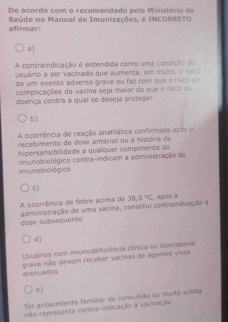 De acordo com o recomendado pelo Ministério da
Saúde no Manual de Imunizações, é INCORRETO
afirmar:
a)
A contraindicação é entendida como uma condição do
usuário a ser vacinado que aumenta, em muito, o risco
de um evento adverso grave ou faz com que o risco de
complicações da vacina seja maior do que o risco da
doença contra a qual se deseja proteger
b)
A ocorrência de reação anafilática confirmada após o
recebimento de dose anterior ou a história de
hipersensibilidade a qualquer componente do
imunobiológico contra-indicam a administração do
imunobiológico
c)
A ocorrência de febre acima de 38,5°C , após a
administração de uma vacina, constitui contraindicação à
dose subsequente
d)
Usuários com imunodeficiência clínica ou laboratorial
grave não devem receber vacinas de agentes vivos
atenuados
e)
Ter antecedente familiar de convulsão ou morte súbita
não representa contra-indicação à vacinação