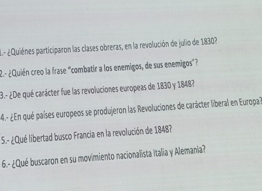 ¿Quiénes participaron las clases obreras, en la revolución de julio de 1830? 
2.- ¿Quién creo la frase "combatir a los enemigos, de sus enemigos”? 
3.- ¿De qué carácter fue las revoluciones europeas de 1830 y 1848? 
4.- ¿En qué países europeos se produjeron las Revoluciones de carácter liberal en Europa? 
5.- ¿Qué libertad busco Francia en la revolución de 1848? 
6.- ¿Qué buscaron en su movimiento nacionalista Italia y Alemania?