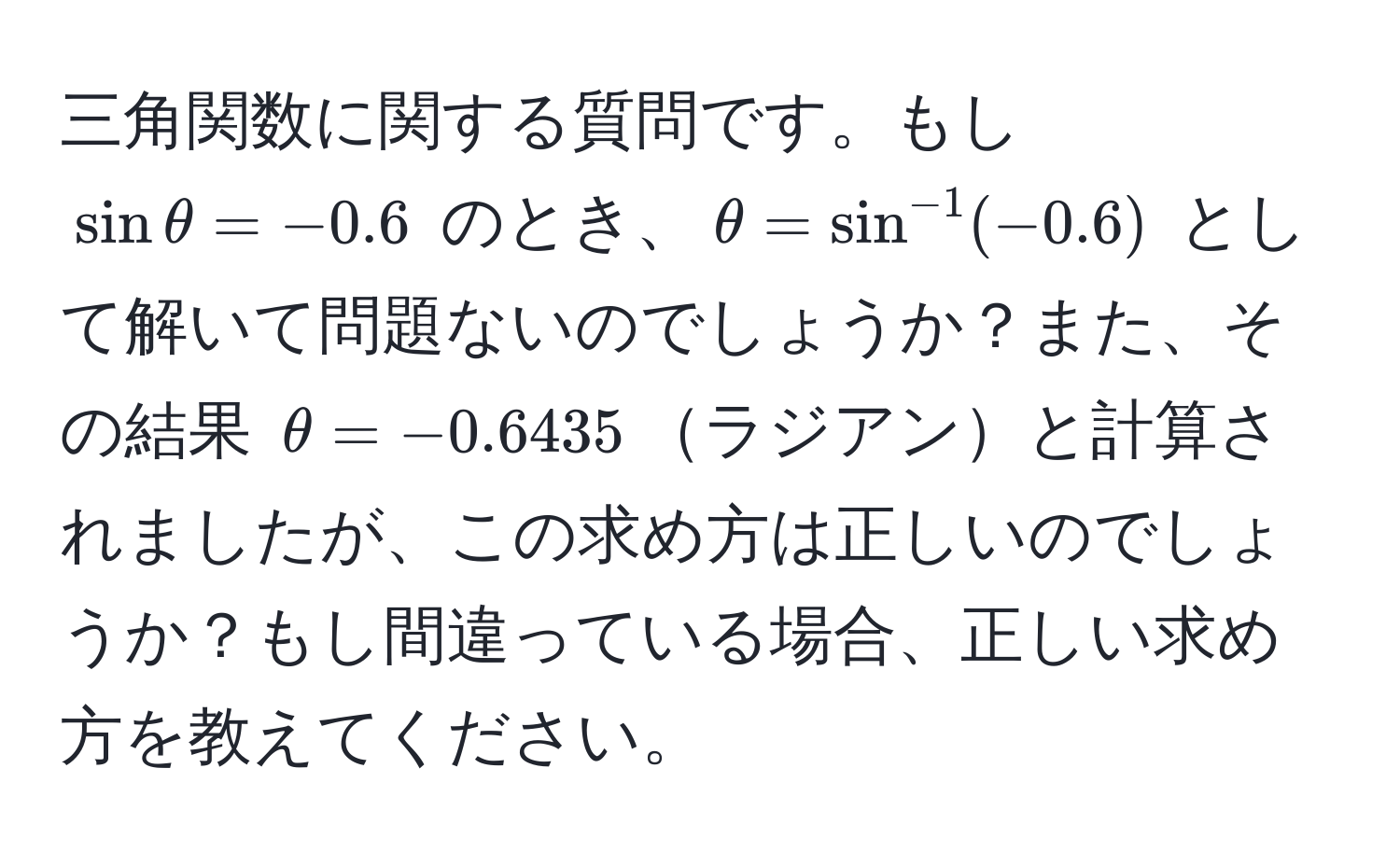 三角関数に関する質問です。もし $sin θ = -0.6$ のとき、$θ = sin^(-1)(-0.6)$ として解いて問題ないのでしょうか？また、その結果 $θ = -0.6435$ラジアンと計算されましたが、この求め方は正しいのでしょうか？もし間違っている場合、正しい求め方を教えてください。