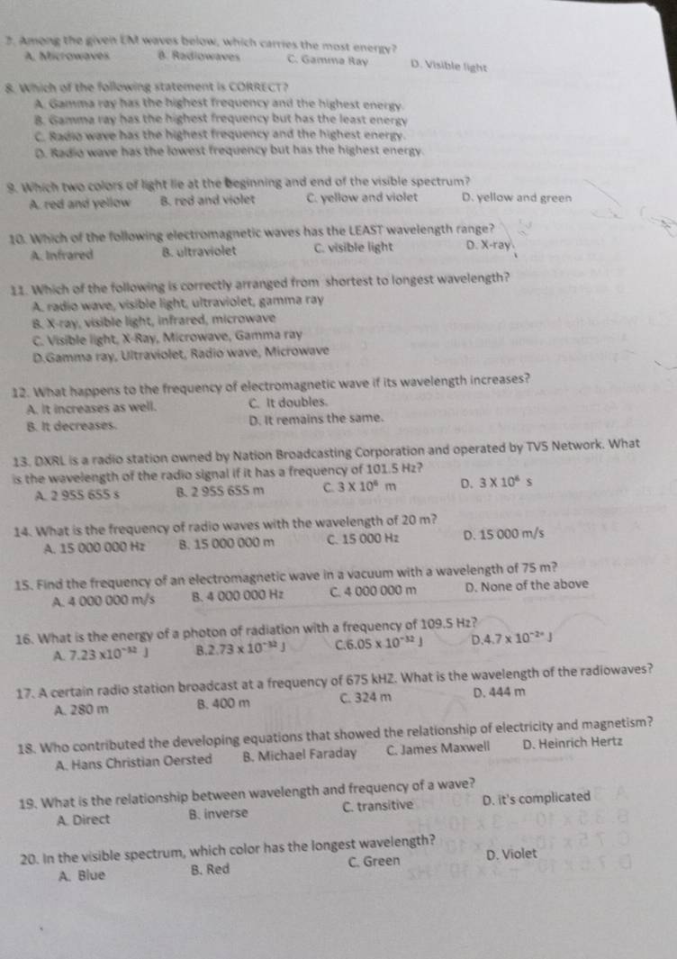 Among the given EM waves below, which carries the most energy? D. Visible light
A. Microwaves B. Radiowaves C. Gamma Ray
8. Which of the following statement is CORRECT?
A. Gamma ray has the highest frequency and the highest energy.
B. Gamma ray has the highest frequency but has the least energy
C. Radio wave has the highest frequency and the highest energy.
D. Radio wave has the lowest frequency but has the highest energy.
9. Which two colors of light lie at the beginning and end of the visible spectrum?
A. red and yellow B. red and violet C. yellow and violet D. yellow and green
10. Which of the following electromagnetic waves has the LEAST wavelength range?
A. Infrared B. ultraviolet C. visible light D. x-r3
11. Which of the following is correctly arranged from shortest to longest wavelength?
A. radio wave, visible light, ultraviolet, gamma ray
B. X-ray, visible light, infrared, microwave
C. Visible light, X-Ray, Microwave, Gamma ray
D.Gamma ray, Ultraviolet, Radio wave, Microwave
12. What happens to the frequency of electromagnetic wave if its wavelength increases?
A. It increases as well. C. It doubles.
B. It decreases. D. It remains the same.
13. DXRL is a radio station owned by Nation Broadcasting Corporation and operated by TVS Network. What
is the wavelength of the radio signal if it has a frequency of 101.5 Hz?
A. 2 955 655 s B. 2 95S 655 m C 3* 10^6m D. 3* 10^6s
14. What is the frequency of radio waves with the wavelength of 20 m?
A. 15 000 000 Hz B. 15 000 000 m C. 15 000 Hz D. 15 000 m/s
15. Find the frequency of an electromagnetic wave in a vacuum with a wavelength of 75 m?
A. 4 000 000 m/s B. 4 000 000 Hz C. 4 000 000 m D. None of the above
16. What is the energy of a photon of radiation with a frequency of 109.5 Hz?
A 7.23* 10^(-32)J 3.2.73* 10^(-32)J C 6.05* 10^(-32)J D.4.7* 10^(-2·)J
17. A certain radio station broadcast at a frequency of 675 kHZ. What is the wavelength of the radiowaves?
A. 280 m 8. 400 m C. 324 m D. 444 m
18. Who contributed the developing equations that showed the relationship of electricity and magnetism?
A. Hans Christian Oersted B. Michael Faraday C. James Maxwell D. Heinrich Hertz
19. What is the relationship between wavelength and frequency of a wave?
A. Direct B. inverse C. transitive D. it's complicated
20. In the visible spectrum, which color has the longest wavelength?
A. Blue B. Red C. Green D. Violet