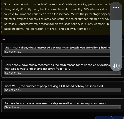 Since the economic crisis in 2008, consumers' holiday-spending patterns in the UK 
changed significantly. Long-haul holidays have decreased by 30% whereas short-I 
holidays to European countries are on the increase. Whilst the percentage of peop 
taking an overseas holiday has remained static, the total number taking a holiday 
increased. Consumers' main reason for an overseas holiday is "sunny weather”; fo 
based holidays, the top reason is “to relax and get away from it all”. 
Short-haul holidays have increased because fewer people can afford long-haul ho 
Select one... 
More people gave “sunny weather” as the main reason for their choice of destina 
than said it was to “relax and get away from it all”. 
Select one... 
Since 2008, the number of people taking a UK-based holiday has increased. 
Select one... 
For people who take an overseas holiday, relaxation is not an important reason. 
Select one...