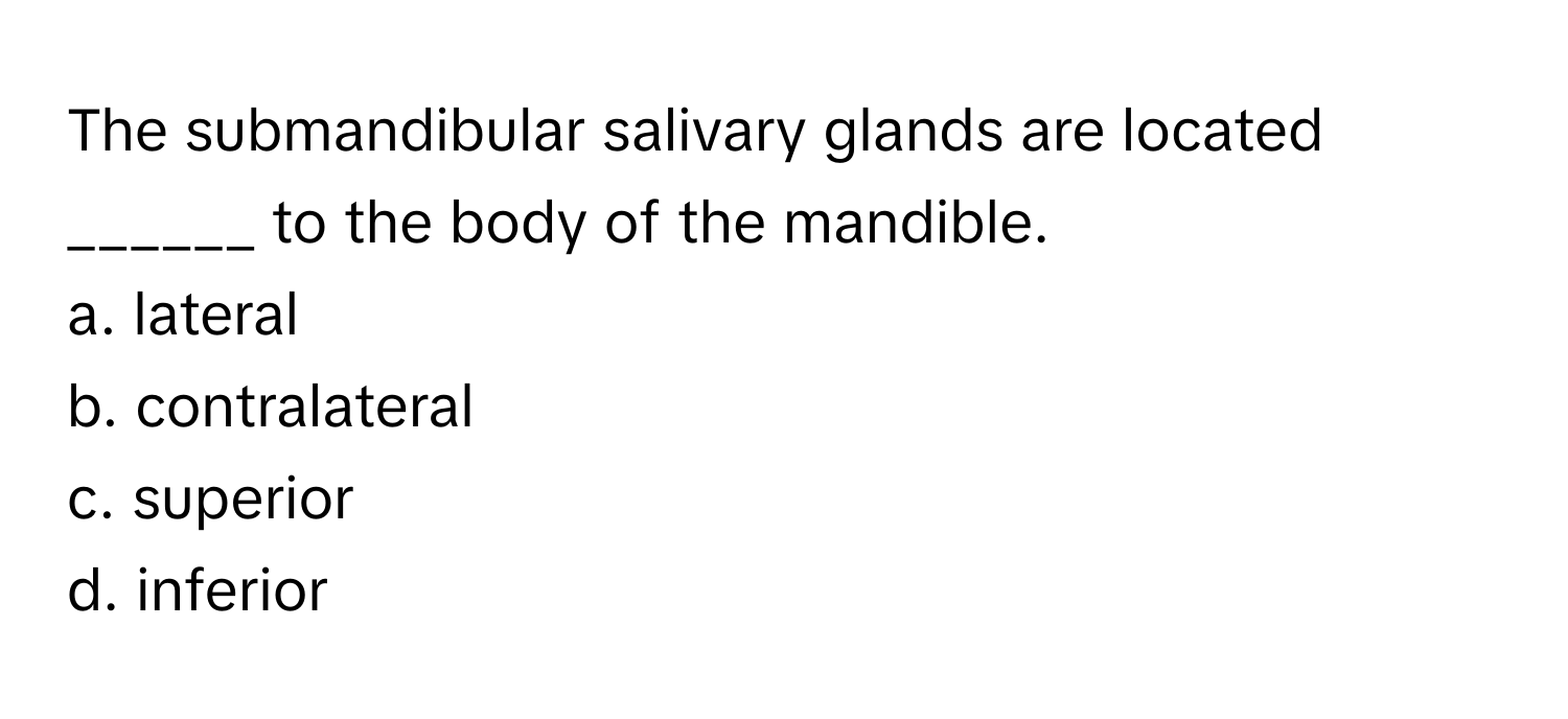 The submandibular salivary glands are located ______ to the body of the mandible.

a. lateral
b. contralateral
c. superior
d. inferior