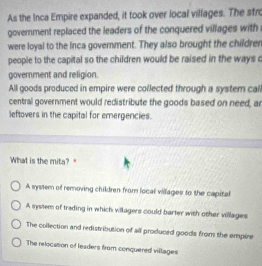 As the Inca Empire expanded, it took over local villages. The stro
government replaced the leaders of the conquered villages with
were loyal to the Inca govemment. They also brought the children
people to the capital so the children would be raised in the ways c
government and religion.
All goods produced in empire were collected through a system cal
central government would redistribute the goods based on need, ar
leftovers in the capital for emergencies.
What is the mita? *
A system of removing children from local villages to the capital
A system of trading in which villagers could barter with other villages
The collection and redistribution of all produced goods from the empire
The relocation of leaders from conquered villages