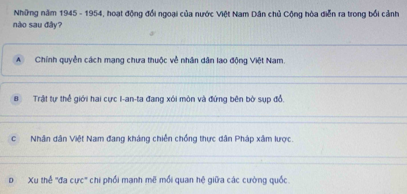 Những năm 1945 - 1954, hoạt động đối ngoại của nước Việt Nam Dân chủ Cộng hòa diễn ra trong bối cảnh
nào sau đây?
A Chính quyền cách mạng chưa thuộc về nhân dân lao động Việt Nam.
BTrật tự thế giới hai cực I-an-ta đang xói mòn và đứng bên bờ sụp đổ.
c Nhân dân Việt Nam đang kháng chiến chống thực dân Pháp xâm lược.
D Xu thế ''đa cực'' chi phối mạnh mẽ mối quan hệ giữa các cường quốc.