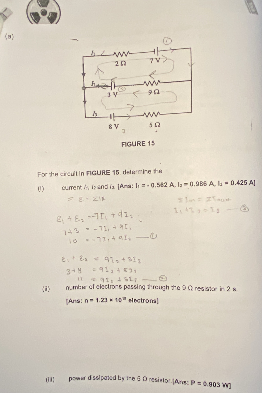 FIGURE 15 
For the circuit in FIGURE 15, determine the 
(i) current /1, /2 and /3. [Ans: I_1=-0.562A, I_2=0.986A, I_3=0.425A]
_ 
_ 
(ii) number of electrons passing through the 9 Ω resistor in 2 s. 
[Ans: n=1.23* 10^(19) electrons] 
(iii) power dissipated by the 5Ω resistor.[Ans: P=0.903W]