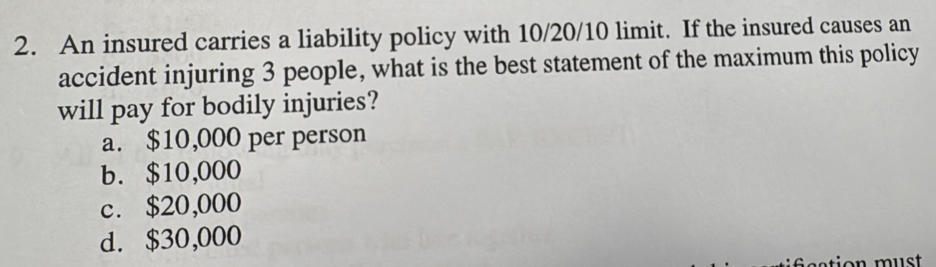 An insured carries a liability policy with 10/20/10 limit. If the insured causes an
accident injuring 3 people, what is the best statement of the maximum this policy
will pay for bodily injuries?
a. $10,000 per person
b. $10,000
c. $20,000
d. $30,000
