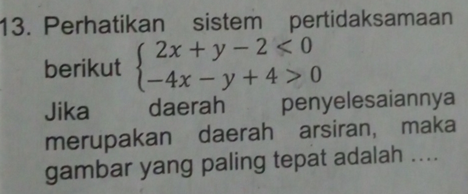 Perhatikan sistem pertidaksamaan 
berikut beginarrayl 2x+y-2<0 -4x-y+4>0endarray.
Jika daerah penyelesaiannya 
merupakan daerah arsiran, maka 
gambar yang paling tepat adalah ....