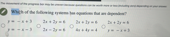 The movement of the progress bar may be uneven because questions can be worth more or less (including zero) depending on your answer.
Which of the following systems has equations that are dependent?
y=-x+3 2x+2y=6 2x+2y=6 2x+2y=6
y=-x-3 2x-2y=6 4x+4y=4 y=-x+3