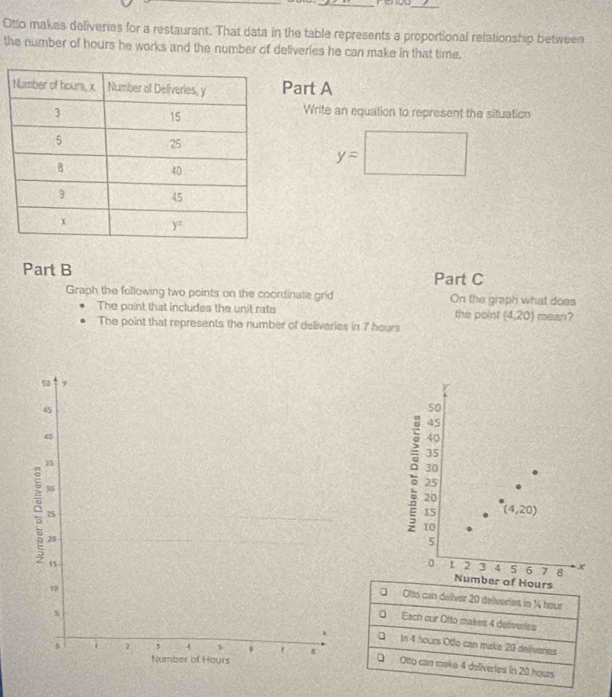 Otto makes deliveries for a restaurant. That data in the table represents a proportional relationship between
the number of hours he works and the number of deliveries he can make in that time.
Part A
Write an equation to represent the situation
y=□
Part B Part C
Graph the following two points on the coordinate grid On the graph what does
The point that includes the unit rate
the point (4,20) mean?
The point that represents the number of deliveries in 7 hours
40
.
25
20
15 (4,20)
10
5
0 1 2 3 4 5 6 7 8 x
Number of Hours
Otto can deliver 20 deliveries in 14 hour
a
Each our Otto makes 4 deiveries
In 4 hours Otfo can make 20 deliverias
Q Otto can make 4 deliveries in 20 hoars