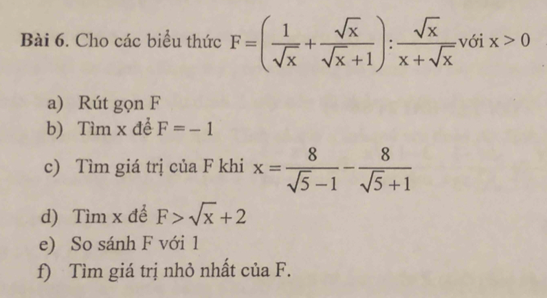 Cho các biểu thức F=( 1/sqrt(x) + sqrt(x)/sqrt(x)+1 ): sqrt(x)/x+sqrt(x)  với x>0
a) Rút gọn F
b) Tìm x để F=-1
c) Tìm giá trị của F khi x= 8/sqrt(5)-1 - 8/sqrt(5)+1 
d) Tìm x để F>sqrt(x)+2
e) So sánh F với 1
f) Tìm giá trị nhỏ nhất của F.