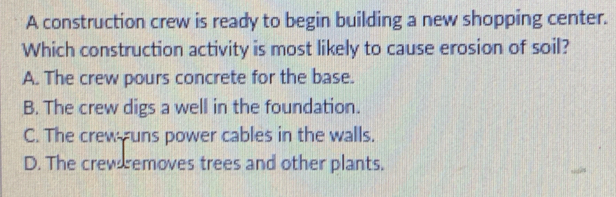 A construction crew is ready to begin building a new shopping center.
Which construction activity is most likely to cause erosion of soil?
A. The crew pours concrete for the base.
B. The crew digs a well in the foundation.
C. The crewuns power cables in the walls.
D. The crew removes trees and other plants.